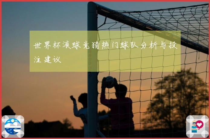 世界杯滚球竞猜热门球队分析与投注建议